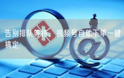 告别排队等待，视频号自助下单一键搞定