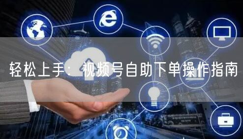 轻松上手：视频号自助下单操作指南