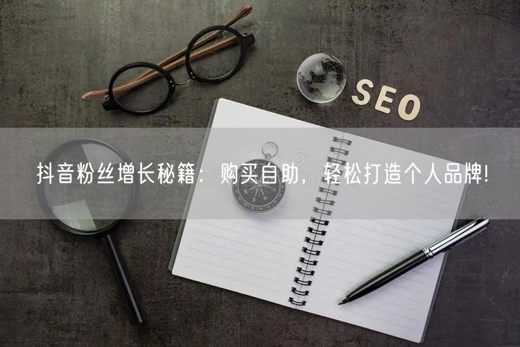 抖音粉丝增长秘籍：购买自助，轻松打造个人品牌!