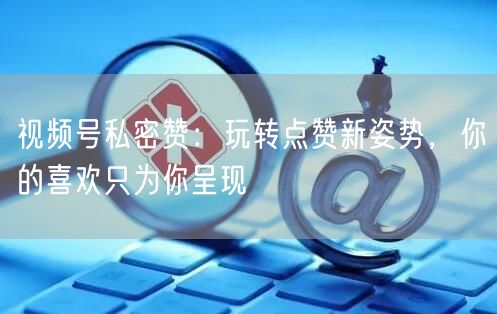 视频号私密赞：玩转点赞新姿势，你的喜欢只为你呈现