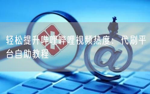 轻松提升哔哩哔哩视频热度：代刷平台自助教程