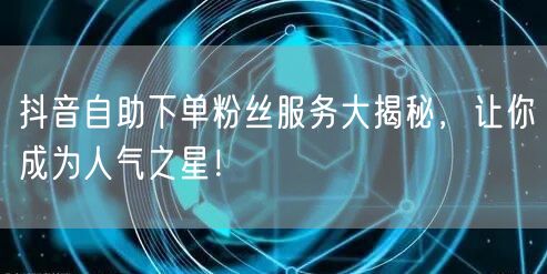 抖音自助下单粉丝服务大揭秘，让你成为人气之星！