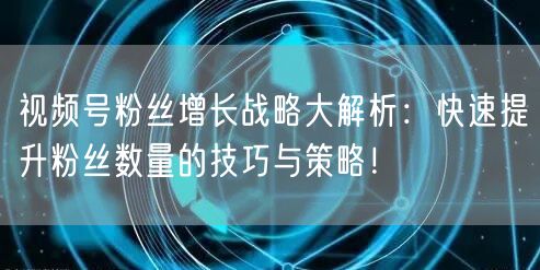 视频号粉丝增长战略大解析：快速提升粉丝数量的技巧与策略！
