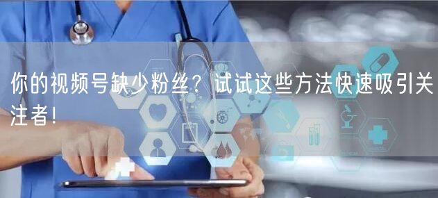 你的视频号缺少粉丝？试试这些方法快速吸引关注者！