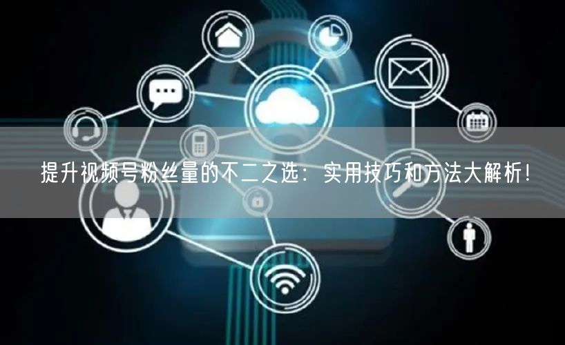 提升视频号粉丝量的不二之选：实用技巧和方法大解析！