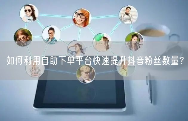 如何利用自助下单平台快速提升抖音粉丝数量？