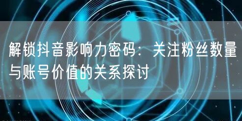 解锁抖音影响力密码：关注粉丝数量与账号价值的关系探讨