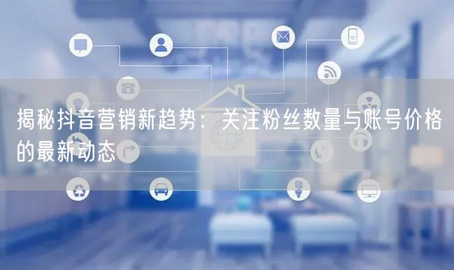 揭秘抖音营销新趋势：关注粉丝数量与账号价格的最新动态