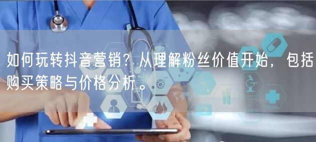 如何玩转抖音营销？从理解粉丝价值开始，包括购买策略与价格分析。