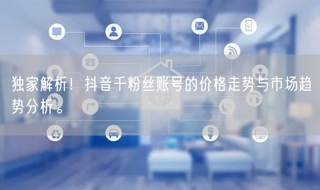 独家解析！抖音千粉丝账号的价格走势与市场趋势分析。