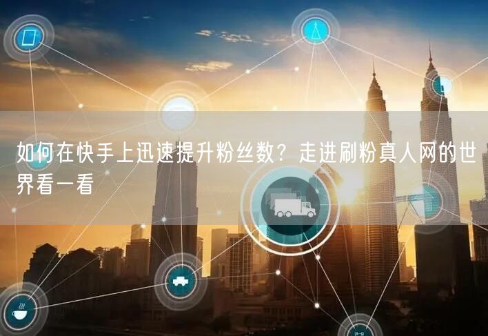 如何在快手上迅速提升粉丝数？走进刷粉真人网的世界看一看