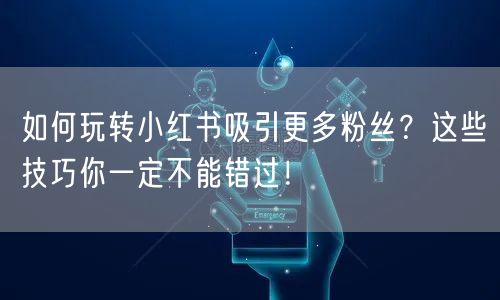 如何玩转小红书吸引更多粉丝？这些技巧你一定不能错过！