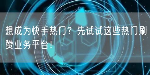 想成为快手热门？先试试这些热门刷赞业务平台！