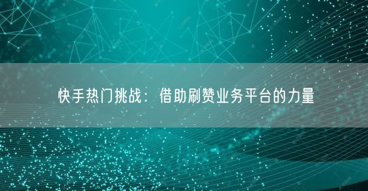 快手热门挑战：借助刷赞业务平台的力量